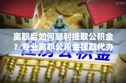 维西离职后如何顺利提取公积金？专业离职公积金提取代办服务指南