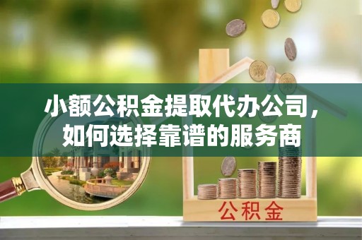 维西小额公积金提取代办公司，如何选择靠谱的服务商