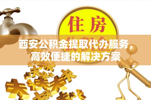 维西西安公积金提取代办服务，高效便捷的解决方案