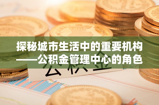 维西探秘城市生活中的重要机构——公积金管理中心的角色与意义
