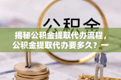 维西揭秘公积金提取代办流程，公积金提取代办要多久？一文读懂