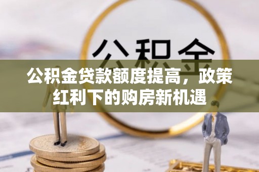 维西公积金贷款额度提高，政策红利下的购房新机遇