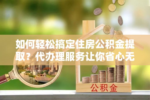 维西如何轻松搞定住房公积金提取？代办理服务让你省心无忧