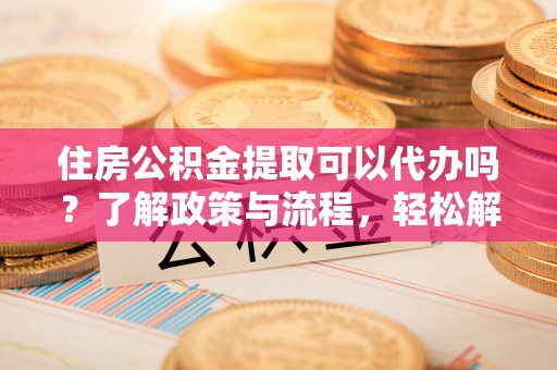 维西住房公积金提取可以代办吗？了解政策与流程，轻松解决疑惑